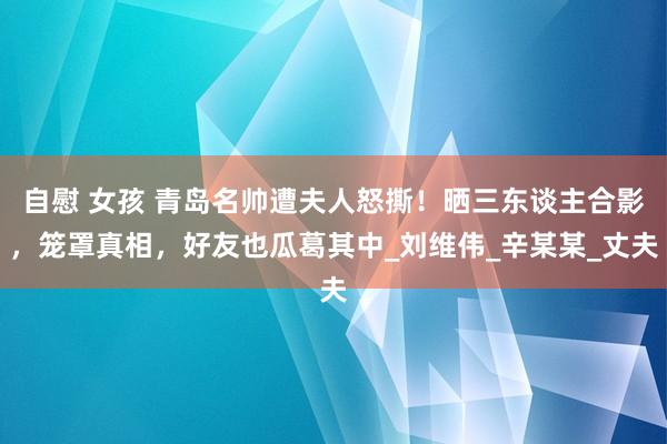 自慰 女孩 青岛名帅遭夫人怒撕！晒三东谈主合影，笼罩真相，好友也瓜葛其中_刘维伟_辛某某_丈夫