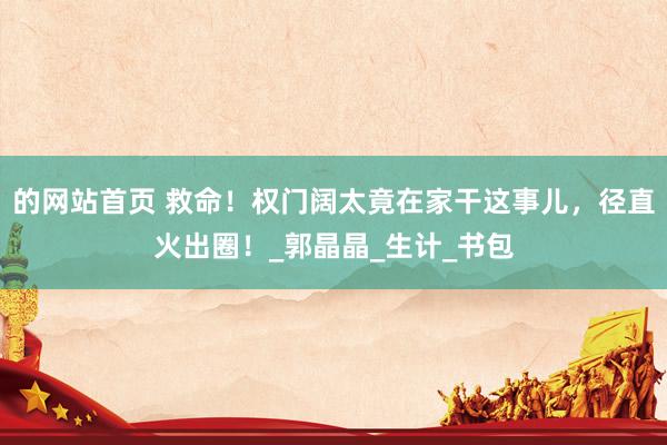 的网站首页 救命！权门阔太竟在家干这事儿，径直火出圈！_郭晶晶_生计_书包