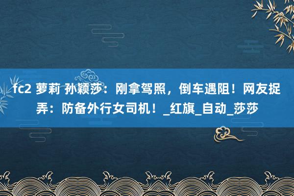 fc2 萝莉 孙颖莎：刚拿驾照，倒车遇阻！网友捉弄：防备外行女司机！_红旗_自动_莎莎
