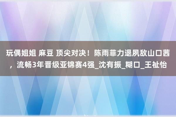 玩偶姐姐 麻豆 顶尖对决！陈雨菲力退夙敌山口茜，流畅3年晋级亚锦赛4强_沈有振_糊口_王祉怡