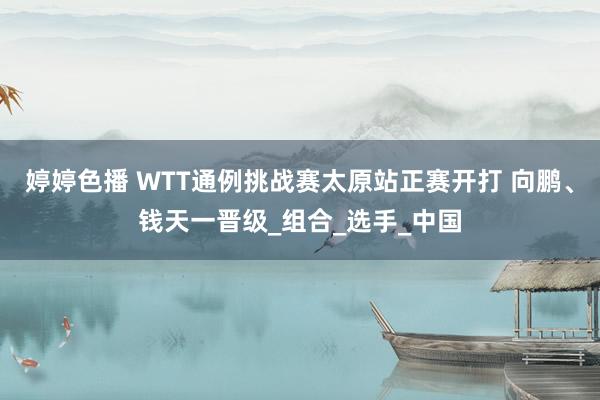 婷婷色播 WTT通例挑战赛太原站正赛开打 向鹏、钱天一晋级_组合_选手_中国