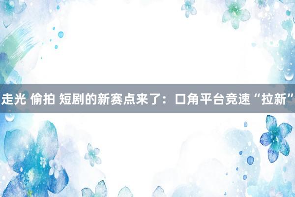 走光 偷拍 短剧的新赛点来了：口角平台竞速“拉新”