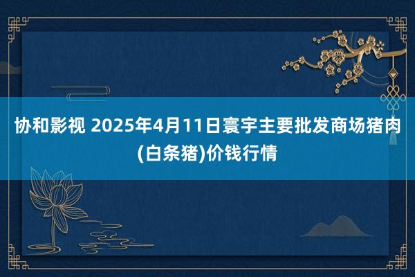 协和影视 2025年4月11日寰宇主要批发商场猪肉(白条猪)价钱行情