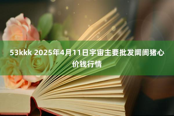 53kkk 2025年4月11日宇宙主要批发阛阓猪心价钱行情