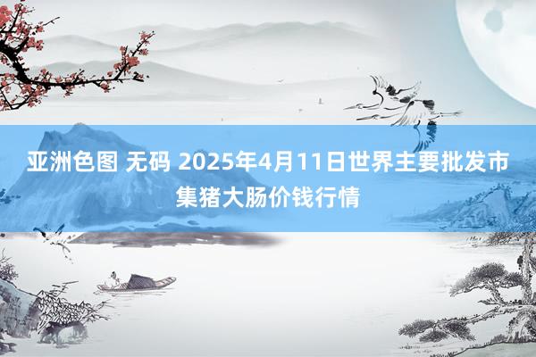亚洲色图 无码 2025年4月11日世界主要批发市集猪大肠价钱行情