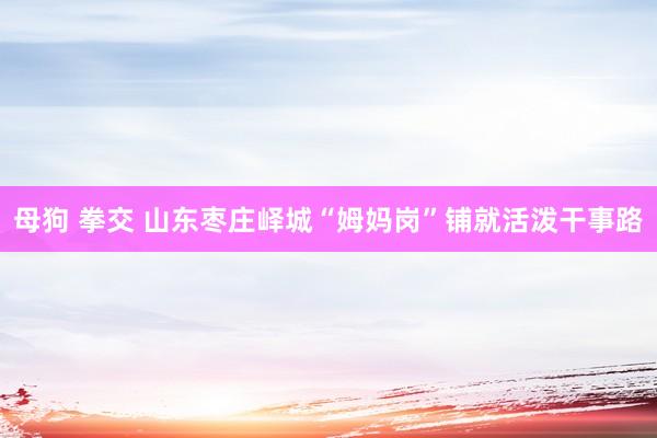 母狗 拳交 山东枣庄峄城“姆妈岗”铺就活泼干事路