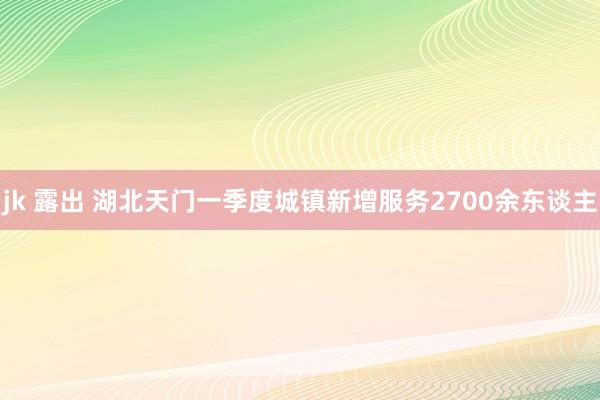 jk 露出 湖北天门一季度城镇新增服务2700余东谈主