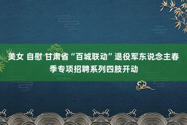美女 自慰 甘肃省“百城联动”退役军东说念主春季专项招聘系列四肢开动