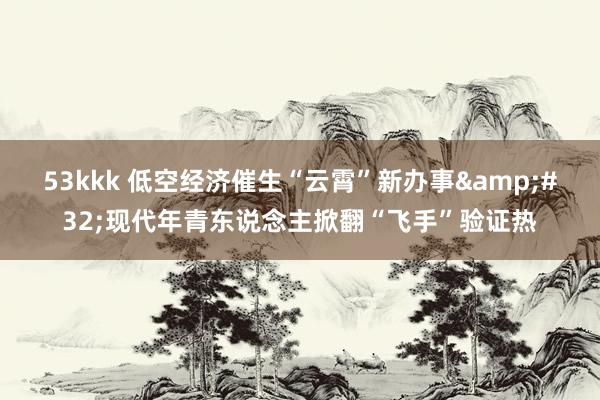 53kkk 低空经济催生“云霄”新办事&#32;现代年青东说念主掀翻“飞手”验证热