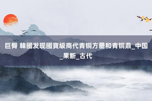 巨臀 韓國发现國寶級商代青铜方罍和青铜鼎_中国_果断_古代