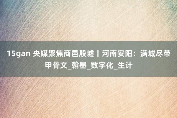 15gan 央媒聚焦商邑殷墟丨河南安阳：满城尽带甲骨文_翰墨_数字化_生计