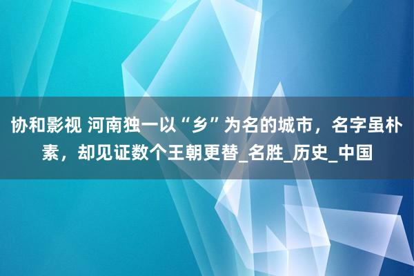 协和影视 河南独一以“乡”为名的城市，名字虽朴素，却见证数个王朝更替_名胜_历史_中国