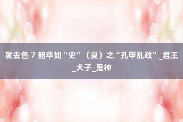 就去色 7 韶华如“史”（夏）之“孔甲乱政”_君王_犬子_鬼神