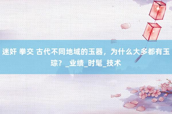 迷奸 拳交 古代不同地域的玉器，为什么大多都有玉琮？_业绩_时髦_技术