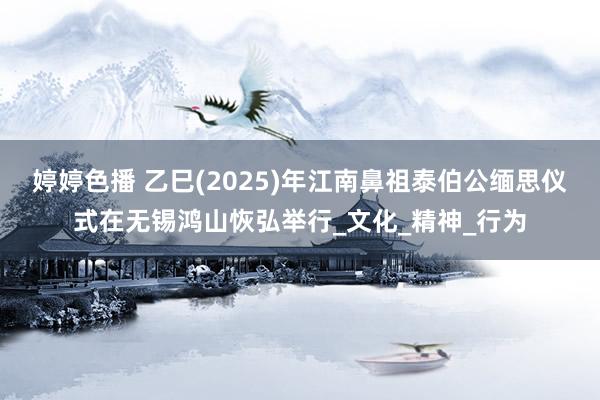婷婷色播 乙巳(2025)年江南鼻祖泰伯公缅思仪式在无锡鸿山恢弘举行_文化_精神_行为