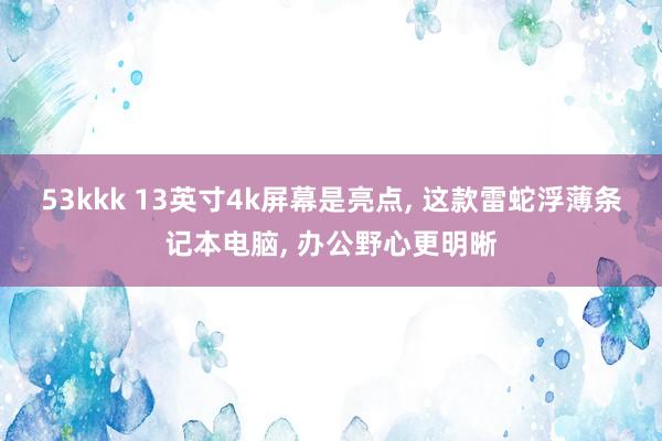 53kkk 13英寸4k屏幕是亮点， 这款雷蛇浮薄条记本电脑， 办公野心更明晰