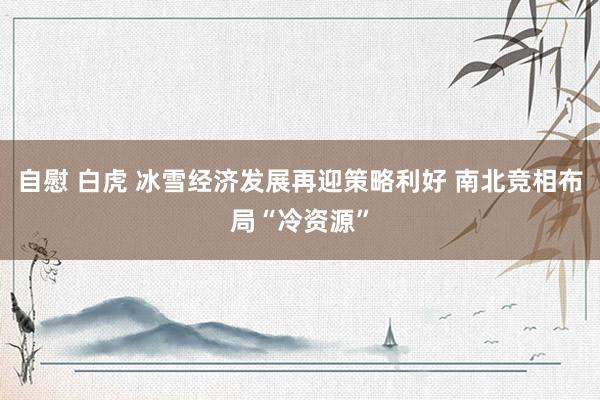 自慰 白虎 冰雪经济发展再迎策略利好 南北竞相布局“冷资源”
