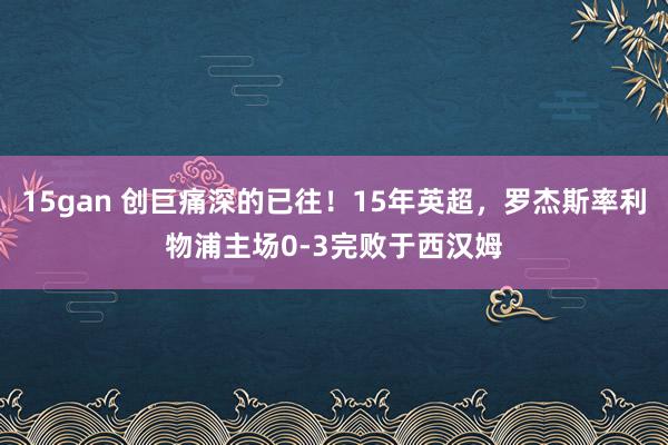 15gan 创巨痛深的已往！15年英超，罗杰斯率利物浦主场0-3完败于西汉姆