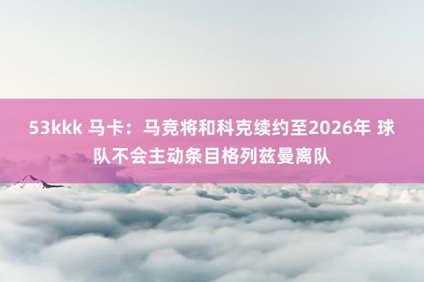 53kkk 马卡：马竞将和科克续约至2026年 球队不会主动条目格列兹曼离队