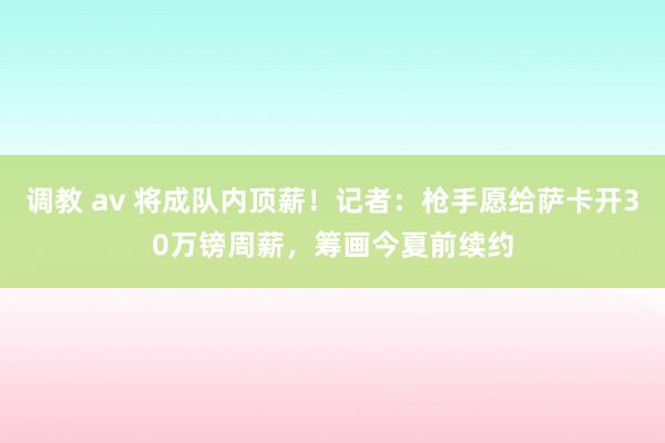 调教 av 将成队内顶薪！记者：枪手愿给萨卡开30万镑周薪，筹画今夏前续约