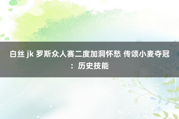 白丝 jk 罗斯众人赛二度加洞怀愁 传颂小麦夺冠：历史技能