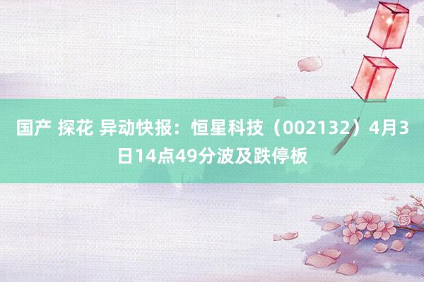国产 探花 异动快报：恒星科技（002132）4月3日14点49分波及跌停板