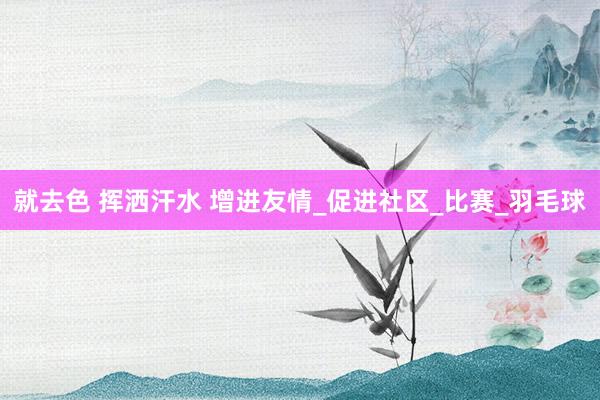 就去色 挥洒汗水 增进友情_促进社区_比赛_羽毛球