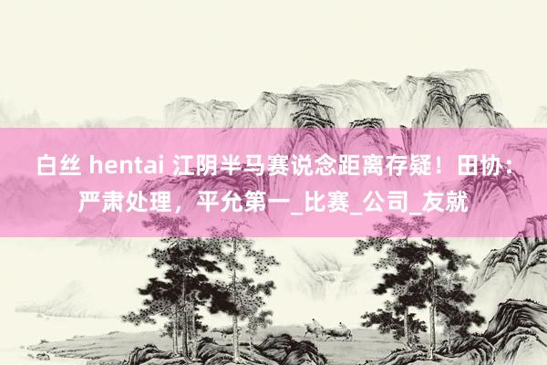 白丝 hentai 江阴半马赛说念距离存疑！田协：严肃处理，平允第一_比赛_公司_友就