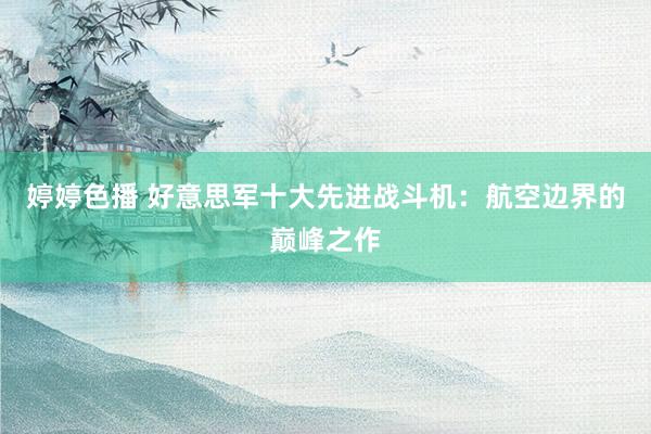 婷婷色播 好意思军十大先进战斗机：航空边界的巅峰之作