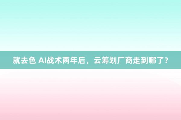 就去色 AI战术两年后，云筹划厂商走到哪了？