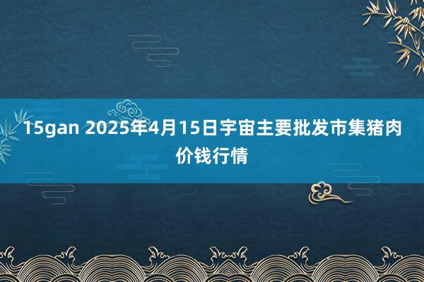 15gan 2025年4月15日宇宙主要批发市集猪肉价钱行情