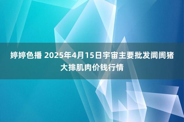 婷婷色播 2025年4月15日宇宙主要批发阛阓猪大排肌肉价钱行情