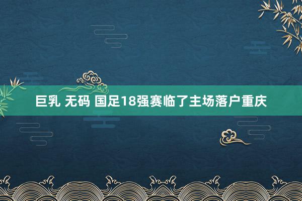 巨乳 无码 国足18强赛临了主场落户重庆