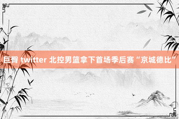巨臀 twitter 北控男篮拿下首场季后赛“京城德比”