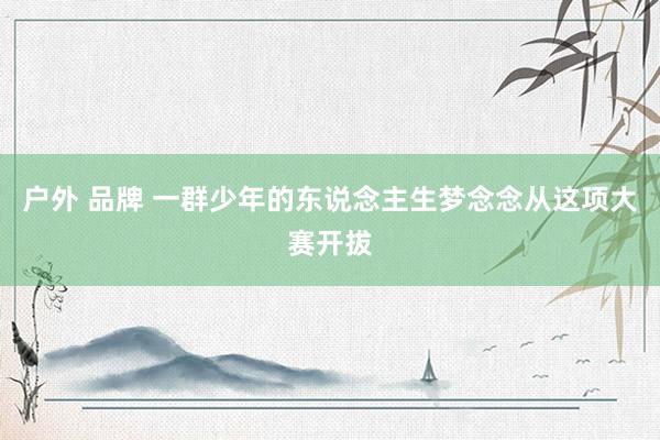 户外 品牌 一群少年的东说念主生梦念念从这项大赛开拔