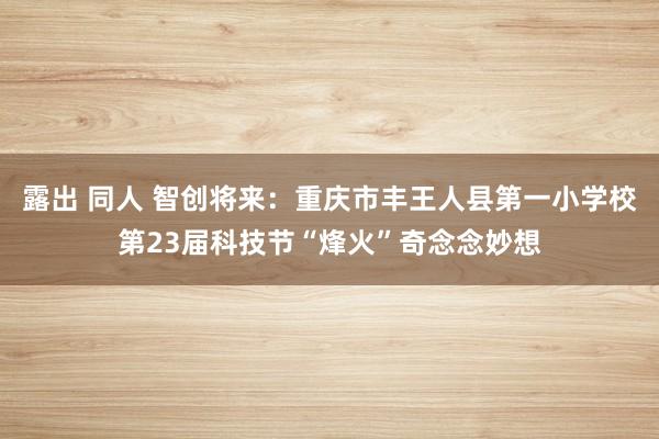 露出 同人 智创将来：重庆市丰王人县第一小学校第23届科技节“烽火”奇念念妙想