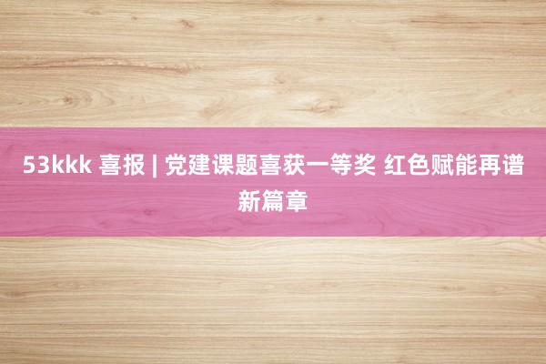 53kkk 喜报 | 党建课题喜获一等奖 红色赋能再谱新篇章
