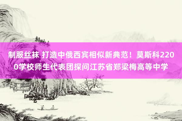 制服丝袜 打造中俄西宾相似新典范！莫斯科2200学校师生代表团探问江苏省郑梁梅高等中学