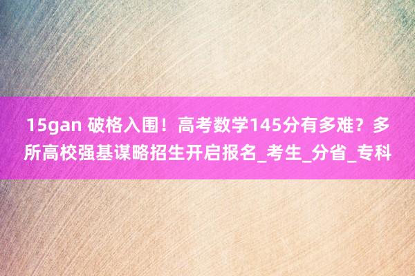 15gan 破格入围！高考数学145分有多难？多所高校强基谋略招生开启报名_考生_分省_专科