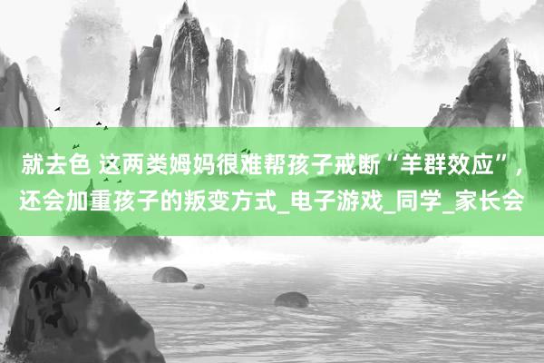 就去色 这两类姆妈很难帮孩子戒断“羊群效应”，还会加重孩子的叛变方式_电子游戏_同学_家长会