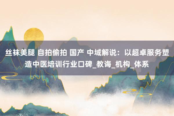 丝袜美腿 自拍偷拍 国产 中域解说：以超卓服务塑造中医培训行业口碑_教诲_机构_体系