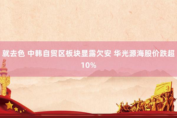 就去色 中韩自贸区板块显露欠安 华光源海股价跌超10%