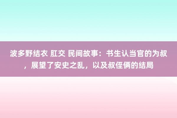 波多野结衣 肛交 民间故事：书生认当官的为叔，展望了安史之乱，以及叔侄俩的结局