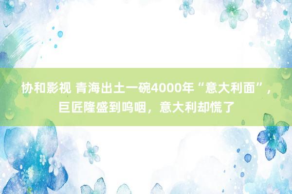 协和影视 青海出土一碗4000年“意大利面”，巨匠隆盛到呜咽，意大利却慌了