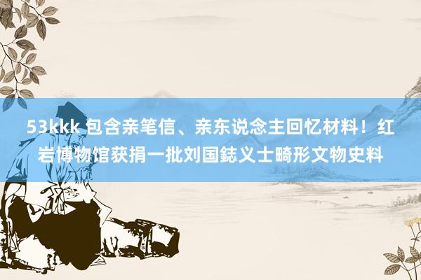 53kkk 包含亲笔信、亲东说念主回忆材料！红岩博物馆获捐一批刘国鋕义士畸形文物史料