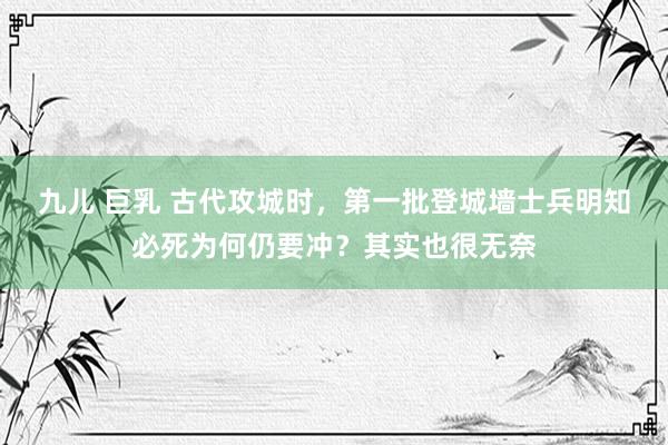 九儿 巨乳 古代攻城时，第一批登城墙士兵明知必死为何仍要冲？其实也很无奈