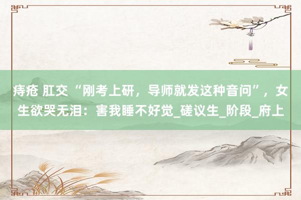 痔疮 肛交 “刚考上研，导师就发这种音问”，女生欲哭无泪：害我睡不好觉_磋议生_阶段_府上