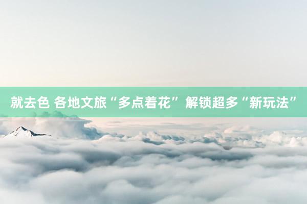就去色 各地文旅“多点着花” 解锁超多“新玩法”