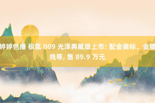 婷婷色播 极氪 009 光泽典藏版上市: 配金徽标、金腰线等， 售 89.9 万元