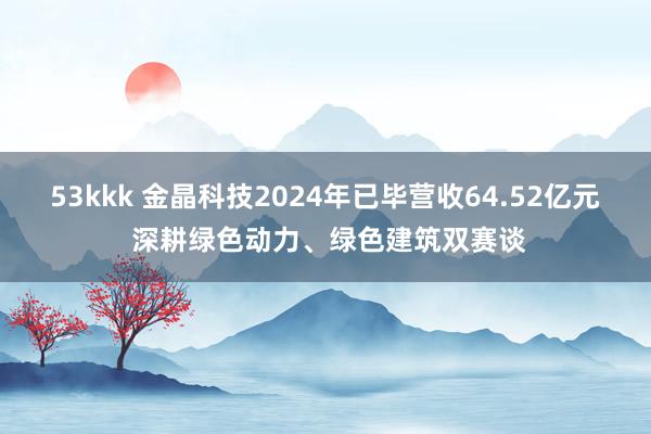 53kkk 金晶科技2024年已毕营收64.52亿元 深耕绿色动力、绿色建筑双赛谈